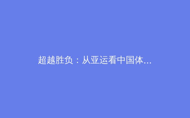 超越胜负：从亚运看中国体育产业的结构性变革与未来机遇 - 3