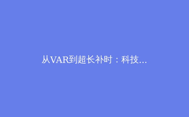 从VAR到超长补时：科技与规则如何重塑现代足球的竞技本质 - 3