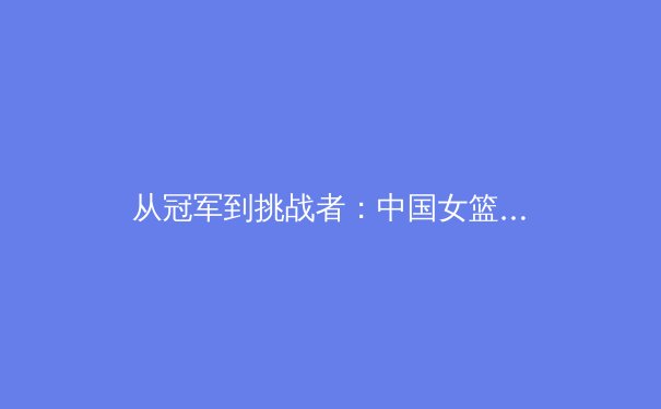 从冠军到挑战者：中国女篮巴黎周期转型之路的深度剖析
